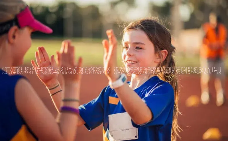 长征娱乐58同城如何提升足球运动员竞技状态？这些方法能帮你玩转比赛场上！