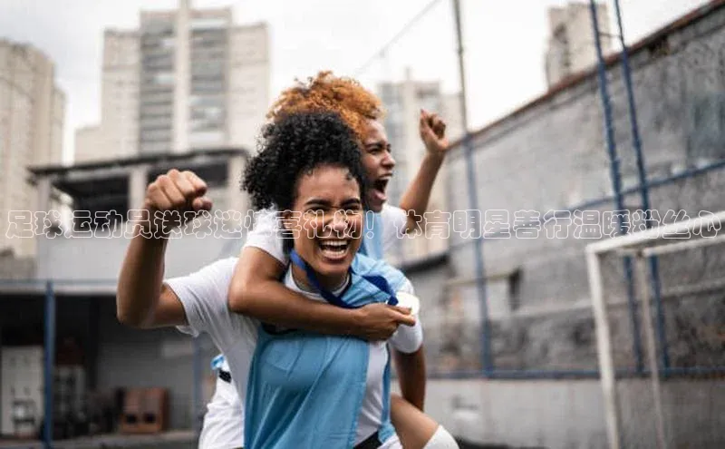 长征娱乐度小满支付足球运动员送球迷惊喜礼物！体育明星善行温暖粉丝心