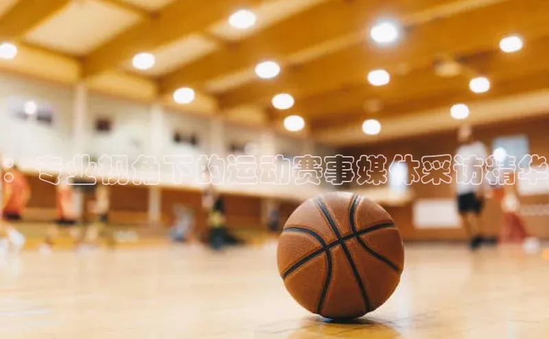 ：专业视角下的运动赛事媒体采访精华