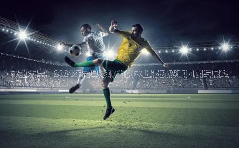 水上力量：2024年最具影响力的水上运动赛事回顾与展望