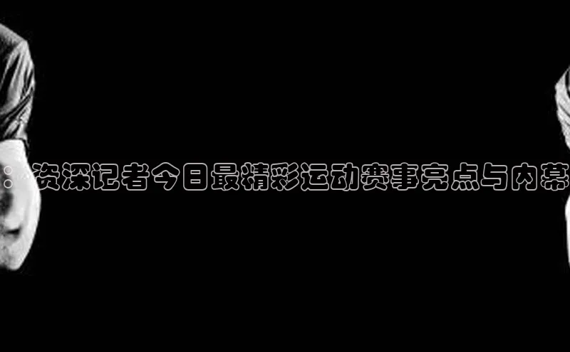 ：资深记者今日最精彩运动赛事亮点与内幕