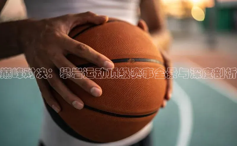 巅峰对决：攀岩运动顶级赛事全景与深度剖析